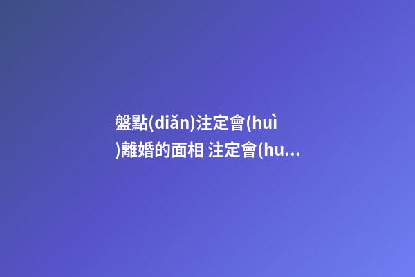盤點(diǎn)注定會(huì)離婚的面相 注定會(huì)離婚的手相